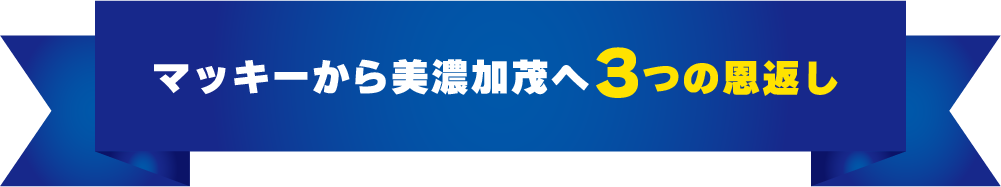 マッキーから美濃加茂へ3つの恩返し